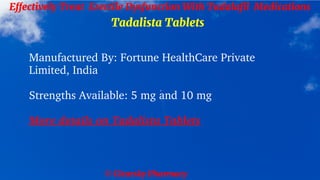 © Clearsky Pharmacy
Effectively Treat Erectile Dysfunction With Tadalafil Medications
Tadalista Tablets
Manufactured By: Fortune HealthCare Private
Limited, India
Strengths Available: 5 mg and 10 mg
More details on Tadalista Tablets
 