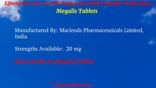 © Clearsky Pharmacy
Effectively Treat Erectile Dysfunction With Tadalafil Medications
Megalis Tablets
Manufactured By: Macleods Pharmaceuticals Limited,
India
Strengths Available: 20 mg
More details on Megalis Tablets
 