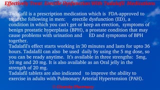 © Clearsky Pharmacy
Effectively Treat Erectile Dysfunction With Tadalafil Medications
Tadalafil is a prescription medication which is FDA-approved to
treat the following in men: erectile dysfunction (ED), a
condition in which you can’t get or keep an erection, symptoms of
benign prostatic hyperplasia (BPH), a prostate condition that may
cause problems with urination and ED and symptoms of BPH
together.
Tadalafil's effect starts working in 30 minutes and lasts for upto 36
hours. Tadalafil can also be used daily by using the 5 mg dose, so
you can be ready anytime. It’s available in three strengths: 5mg,
10 mg and 20 mg. It is also available as an Oral jelly in the
strength of 20 mg.
Tadalafil tablets are also indicated to improve the ability to
exercise in adults with Pulmonary Arterial Hypertension (PAH).
 