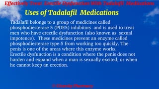 © Clearsky Pharmacy
Effectively Treat Erectile Dysfunction With Tadalafil Medications
Uses of Tadalafil Medications
Tadalafil belongs to a group of medicines called
phosphodiesterase 5 (PDE5) inhibitors and is used to treat
men who have erectile dysfunction (also known as sexual
impotence). These medicines prevent an enzyme called
phosphodiesterase type-5 from working too quickly. The
penis is one of the areas where this enzyme works.
Erectile dysfunction is a condition where the penis does not
harden and expand when a man is sexually excited, or when
he cannot keep an erection.
 