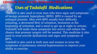 © Clearsky Pharmacy
Effectively Treat Erectile Dysfunction With Tadalafil Medications
Uses of Tadalafil Medications
Tadalafil is also used to treat men who have signs and symptoms
of benign prostatic hyperplasia (BPH). BPH is caused by an
enlarged prostate. Men with BPH usually have difficulty
urinating, a decreased flow of urination, hesitation at the
beginning of urination, and a need to get up at night to urinate.
Tadalafil will make these symptoms less severe and reduce the
chance that prostate surgery will be needed. This medicine is also
used to treat erectile dysfunction and signs and symptoms of
BPH.
Tadalafil is also used in both men and women to treat the
symptoms of pulmonary arterial hypertension to improve your
ability to exercise.
 