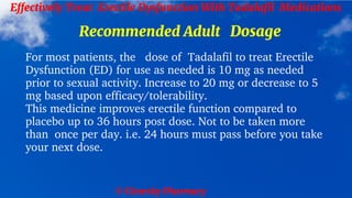 © Clearsky Pharmacy
Effectively Treat Erectile Dysfunction With Tadalafil Medications
Recommended Adult Dosage
For most patients, the dose of Tadalafil to treat Erectile
Dysfunction (ED) for use as needed is 10 mg as needed
prior to sexual activity. Increase to 20 mg or decrease to 5
mg based upon efficacy/tolerability.
This medicine improves erectile function compared to
placebo up to 36 hours post dose. Not to be taken more
than once per day. i.e. 24 hours must pass before you take
your next dose.
 