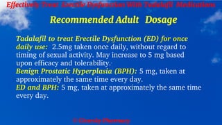 © Clearsky Pharmacy
Effectively Treat Erectile Dysfunction With Tadalafil Medications
Recommended Adult Dosage
Tadalafil to treat Erectile Dysfunction (ED) for once
daily use: 2.5mg taken once daily, without regard to
timing of sexual activity. May increase to 5 mg based
upon efficacy and tolerability.
Benign Prostatic Hyperplasia (BPH): 5 mg, taken at
approximately the same time every day.
ED and BPH: 5 mg, taken at approximately the same time
every day.
 