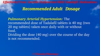 © Clearsky Pharmacy
Effectively Treat Erectile Dysfunction With Tadalafil Medications
Recommended Adult Dosage
Pulmonary Arterial Hypertension: The
recommended dose of Tadalafil tablets is 40 mg (two
20 mg tablets) taken once daily with or without
food.
Dividing the dose (40 mg) over the course of the day
is not recommended.
 