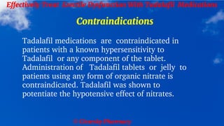 © Clearsky Pharmacy
Effectively Treat Erectile Dysfunction With Tadalafil Medications
Contraindications
Tadalafil medications are contraindicated in
patients with a known hypersensitivity to
Tadalafil or any component of the tablet.
Administration of Tadalafil tablets or jelly to
patients using any form of organic nitrate is
contraindicated. Tadalafil was shown to
potentiate the hypotensive effect of nitrates.
 