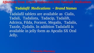© Clearsky Pharmacy
Effectively Treat Erectile Dysfunction With Tadalafil Medications
Tadalafil Medications – Brand Names
Tadalafil tablets are available as Cialis,
Tadali, Tadalista, Tadacip, Tadalift,
Adcirca, Filda, Forzest, Megalis, Tadalis,
Tazzle, Zydalis. In addition Tadalafil is
available in jelly form as Apcalis SX Oral
Jelly.
 