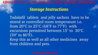 © Clearsky Pharmacy
Effectively Treat Erectile Dysfunction With Tadalafil Medications
Storage Instructions
Tadalafil tablets and jelly sachets have to be
stored at controlled room temperature i.e.
from 20°C to 25°C (68°F to 77°F) with
excursions permitted between 15° to 30°C
(59° to 86°F).
Keep this as well as all other medicines away
from children and pets.
 
