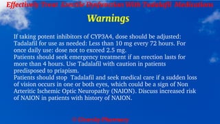 © Clearsky Pharmacy
Effectively Treat Erectile Dysfunction With Tadalafil Medications
Warnings
If taking potent inhibitors of CYP3A4, dose should be adjusted:
Tadalafil for use as needed: Less than 10 mg every 72 hours. For
once daily use: dose not to exceed 2.5 mg.
Patients should seek emergency treatment if an erection lasts for
more than 4 hours. Use Tadalafil with caution in patients
predisposed to priapism.
Patients should stop Tadalafil and seek medical care if a sudden loss
of vision occurs in one or both eyes, which could be a sign of Non
Arteritic Ischemic Optic Neuropathy (NAION). Discuss increased risk
of NAION in patients with history of NAION.
 