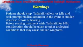 © Clearsky Pharmacy
Effectively Treat Erectile Dysfunction With Tadalafil Medications
Warnings
Patients should stop Tadalafil tablets or jelly and
seek prompt medical attention in the event of sudden
decrease or loss of hearing.
Before starting treatment with Tadalafil for BPH,
consideration should be given to other urological
conditions that may cause similar symptoms.
 
