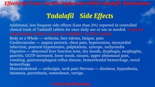 © Clearsky Pharmacy
Effectively Treat Erectile Dysfunction With Tadalafil Medications
Tadalafil Side Effects
Additional, less frequent side effects (Less than 2%) reported in controlled
clinical trials of Tadalafil tablets for once daily use or use as needed. A causal
relationship of these events to Tadalafil is NOT certain.
Body as a Whole — asthenia, face edema, fatigue, pain
Cardiovascular — angina pectoris, chest pain, hypotension, myocardial
infarction, postural hypotension, palpitations, syncope, tachycardia
Digestive — abnormal liver function tests, dry mouth, dysphagia, esophagitis,
gastritis, GGTP increased, loose stools, nausea, upper abdominal pain,
vomiting, gastroesophageal reflux disease, hemorrhoidal hemorrhage, rectal
hemorrhage
Musculoskeletal — arthralgia, neck pain Nervous — dizziness, hypesthesia,
insomnia, paresthesia, somnolence, vertigo
 