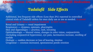 © Clearsky Pharmacy
Effectively Treat Erectile Dysfunction With Tadalafil Medications
Tadalafil Side Effects
Additional, less frequent side effects (Less than 2%) reported in controlled
clinical trials of Tadalafil tablets for once daily use or use as needed. A causal
relationship of these events to Tadalafil is NOT certain.
Renal and Urinary — renal impairment
Respiratory — dyspnea, epistaxis, pharyngitis
Skin and Appendages — pruritus, rash, sweating
Ophthalmologic — blurred vision, changes in color vision, conjunctivitis
(including conjunctival hyperemia), eye pain, lacrimation increase, swelling of
eyelids
Otologic — sudden decrease or loss of hearing, tinnitus
Urogenital — erection increased, spontaneous penile erection
 