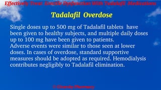 © Clearsky Pharmacy
Effectively Treat Erectile Dysfunction With Tadalafil Medications
Tadalafil Overdose
Single doses up to 500 mg of Tadalafil tablets have
been given to healthy subjects, and multiple daily doses
up to 100 mg have been given to patients.
Adverse events were similar to those seen at lower
doses. In cases of overdose, standard supportive
measures should be adopted as required. Hemodialysis
contributes negligibly to Tadalafil elimination.
 