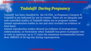 © Clearsky Pharmacy
Effectively Treat Erectile Dysfunction With Tadalafil Medications
Tadalafil During Pregnancy
Tadalafil has been classified by the US FDA as Pregnancy Category B.
Tadalafil is not indicated for use in women. There are no adequate and
well controlled studies of Tadalafil tablets use in pregnant women.
Animal reproduction studies in rats and mice revealed no evidence of
fetal harm.
Animal reproduction studies showed no evidence of teratogenicity,
embryotoxicity, or fetotoxicity when Tadalafil was given to pregnant rats
or mice at exposures up to 11 times the maximum recommended human
dose (MRHD) of 20 mg/day during organogenesis.
 