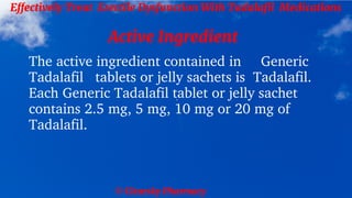 © Clearsky Pharmacy
Effectively Treat Erectile Dysfunction With Tadalafil Medications
Active Ingredient
The active ingredient contained in Generic
Tadalafil tablets or jelly sachets is Tadalafil.
Each Generic Tadalafil tablet or jelly sachet
contains 2.5 mg, 5 mg, 10 mg or 20 mg of
Tadalafil.
 