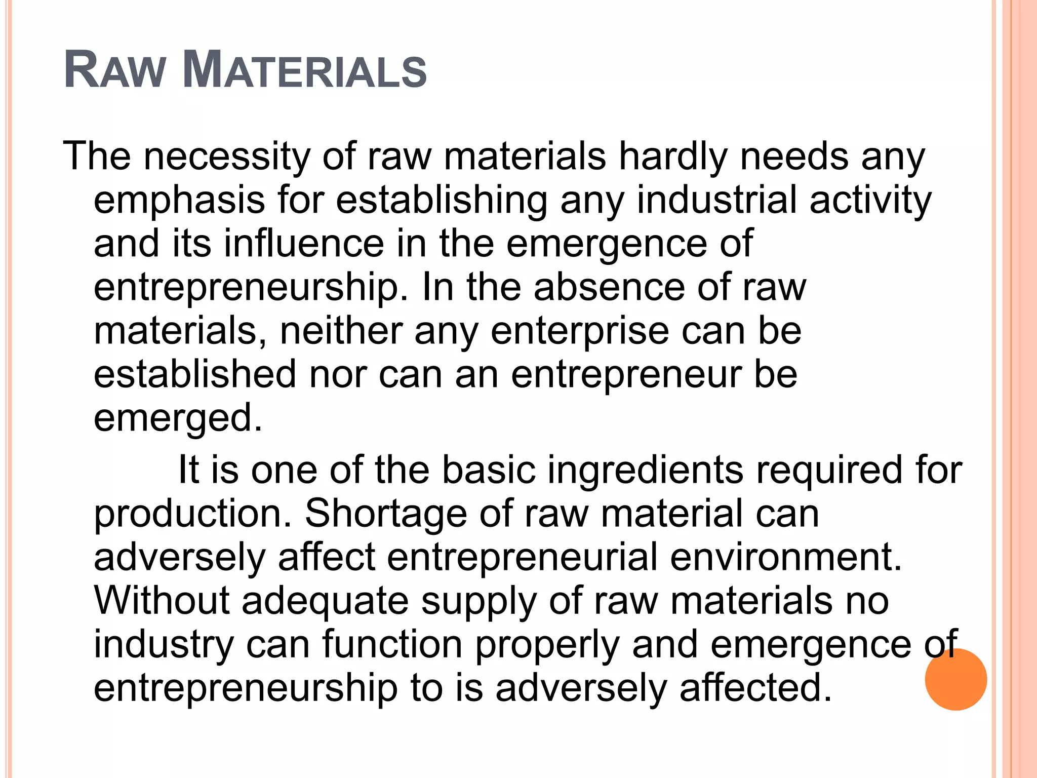 RAW MATERIALS
The necessity of raw materials hardly needs any
emphasis for establishing any industrial activity
and its influence in the emergence of
entrepreneurship. In the absence of raw
materials, neither any enterprise can be
established nor can an entrepreneur be
emerged.
It is one of the basic ingredients required for
production. Shortage of raw material can
adversely affect entrepreneurial environment.
Without adequate supply of raw materials no
industry can function properly and emergence of
entrepreneurship to is adversely affected.
 