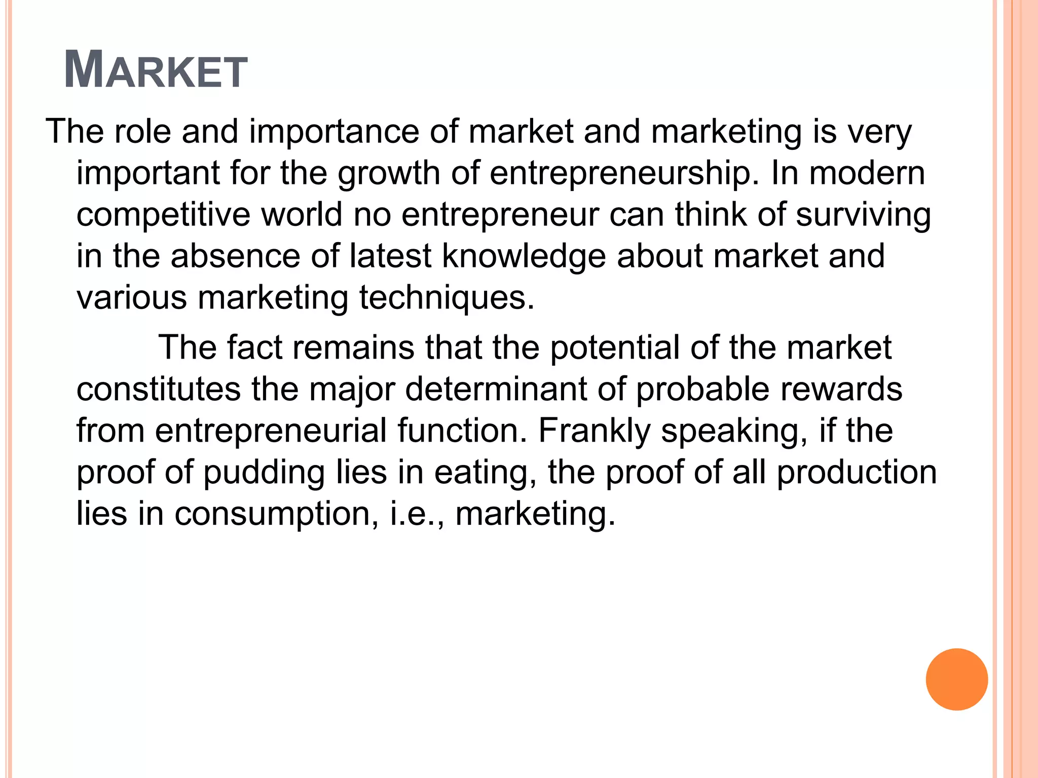MARKET
The role and importance of market and marketing is very
important for the growth of entrepreneurship. In modern
competitive world no entrepreneur can think of surviving
in the absence of latest knowledge about market and
various marketing techniques.
The fact remains that the potential of the market
constitutes the major determinant of probable rewards
from entrepreneurial function. Frankly speaking, if the
proof of pudding lies in eating, the proof of all production
lies in consumption, i.e., marketing.
 