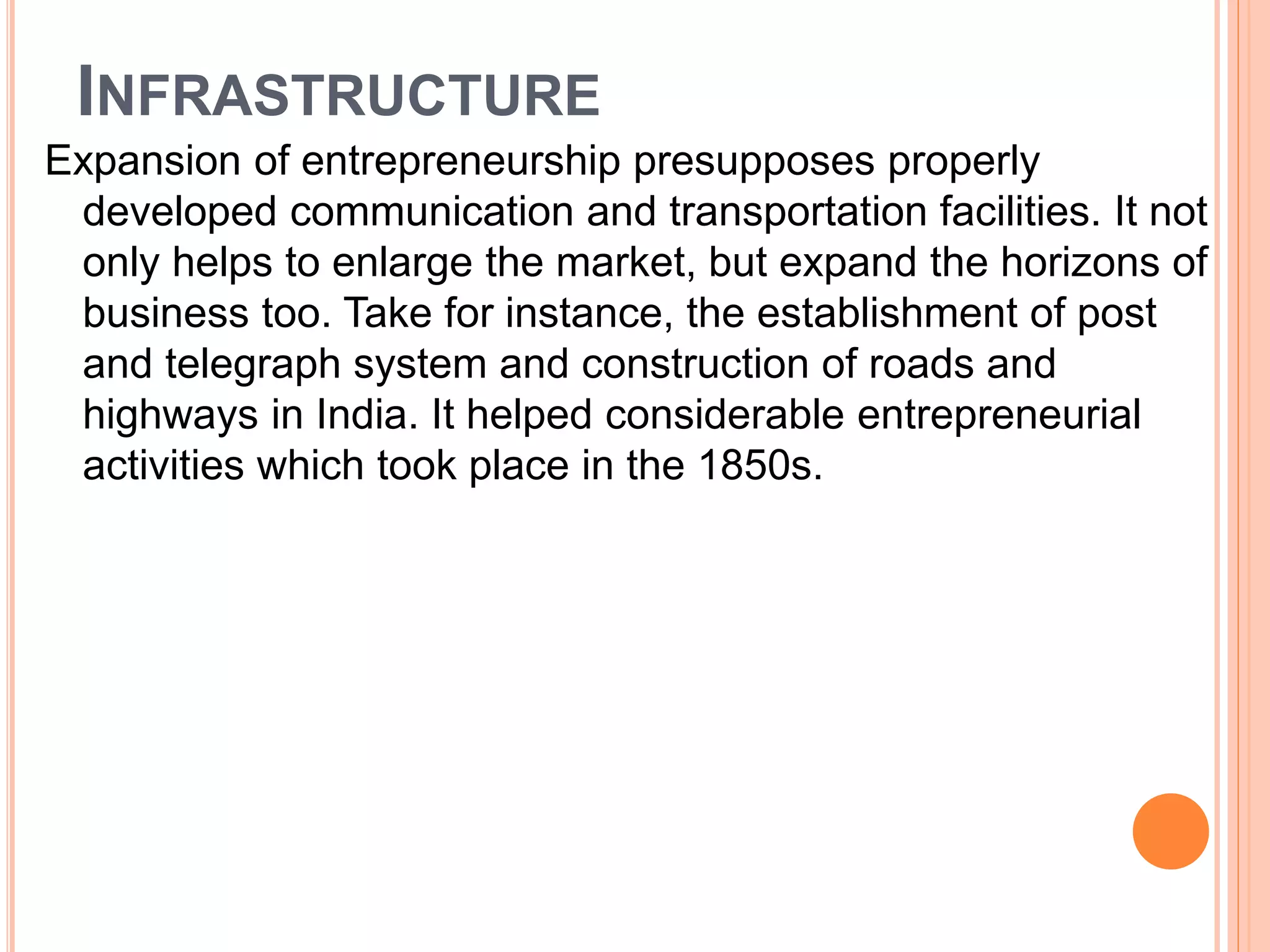 INFRASTRUCTURE
Expansion of entrepreneurship presupposes properly
developed communication and transportation facilities. It not
only helps to enlarge the market, but expand the horizons of
business too. Take for instance, the establishment of post
and telegraph system and construction of roads and
highways in India. It helped considerable entrepreneurial
activities which took place in the 1850s.
 