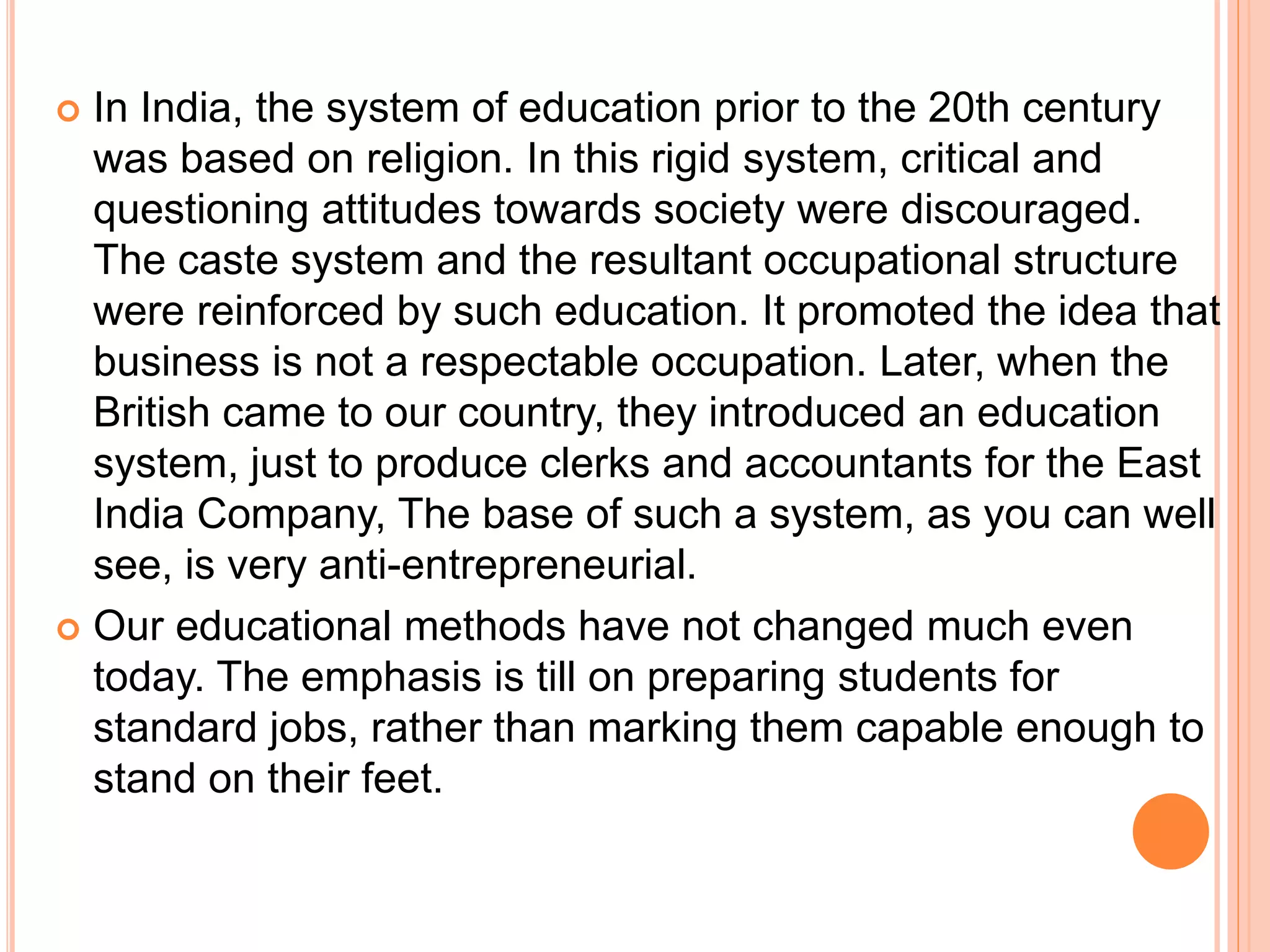  In India, the system of education prior to the 20th century
was based on religion. In this rigid system, critical and
questioning attitudes towards society were discouraged.
The caste system and the resultant occupational structure
were reinforced by such education. It promoted the idea that
business is not a respectable occupation. Later, when the
British came to our country, they introduced an education
system, just to produce clerks and accountants for the East
India Company, The base of such a system, as you can well
see, is very anti-entrepreneurial.
 Our educational methods have not changed much even
today. The emphasis is till on preparing students for
standard jobs, rather than marking them capable enough to
stand on their feet.
 