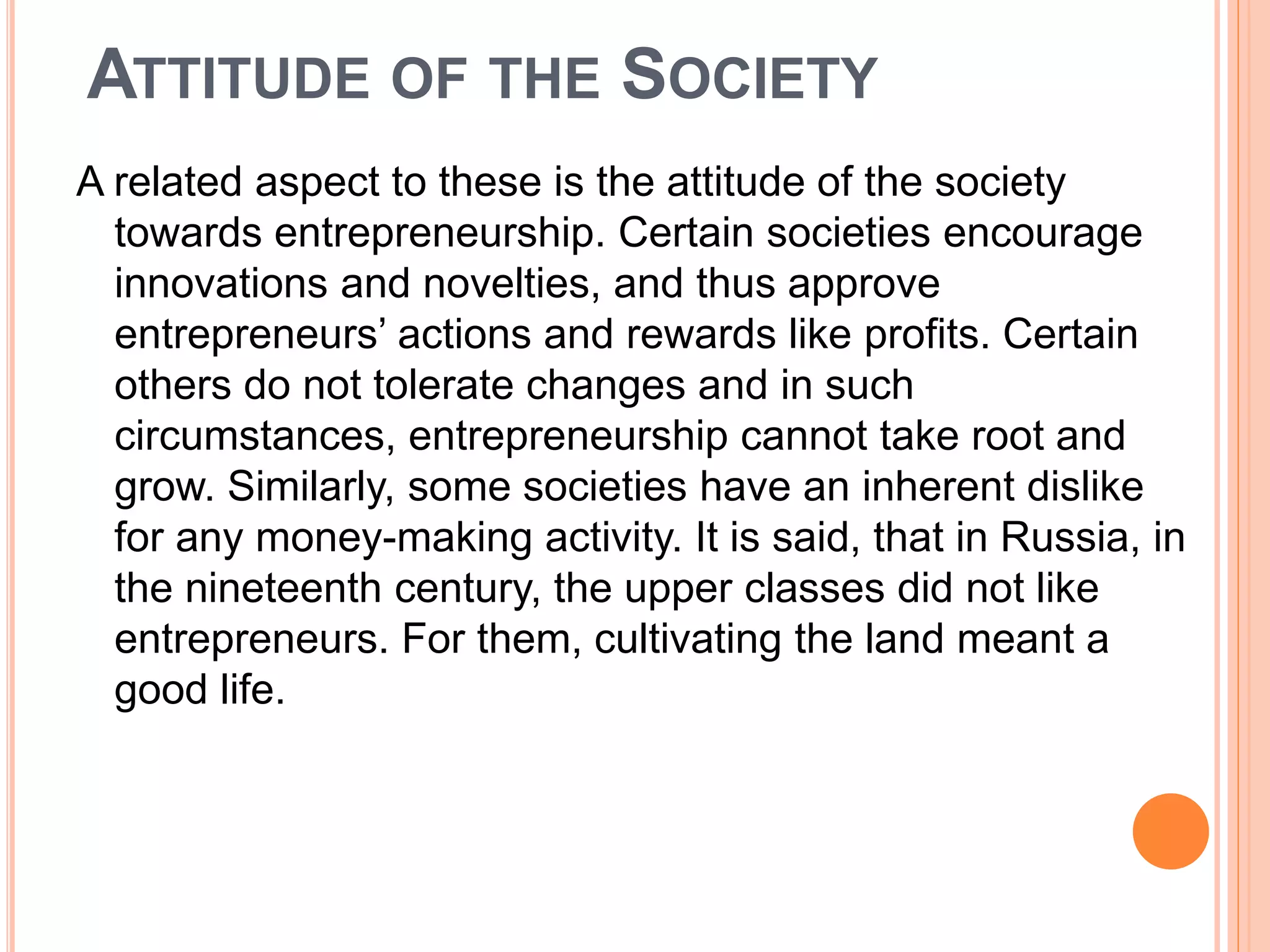 ATTITUDE OF THE SOCIETY
A related aspect to these is the attitude of the society
towards entrepreneurship. Certain societies encourage
innovations and novelties, and thus approve
entrepreneurs’ actions and rewards like profits. Certain
others do not tolerate changes and in such
circumstances, entrepreneurship cannot take root and
grow. Similarly, some societies have an inherent dislike
for any money-making activity. It is said, that in Russia, in
the nineteenth century, the upper classes did not like
entrepreneurs. For them, cultivating the land meant a
good life.
 
