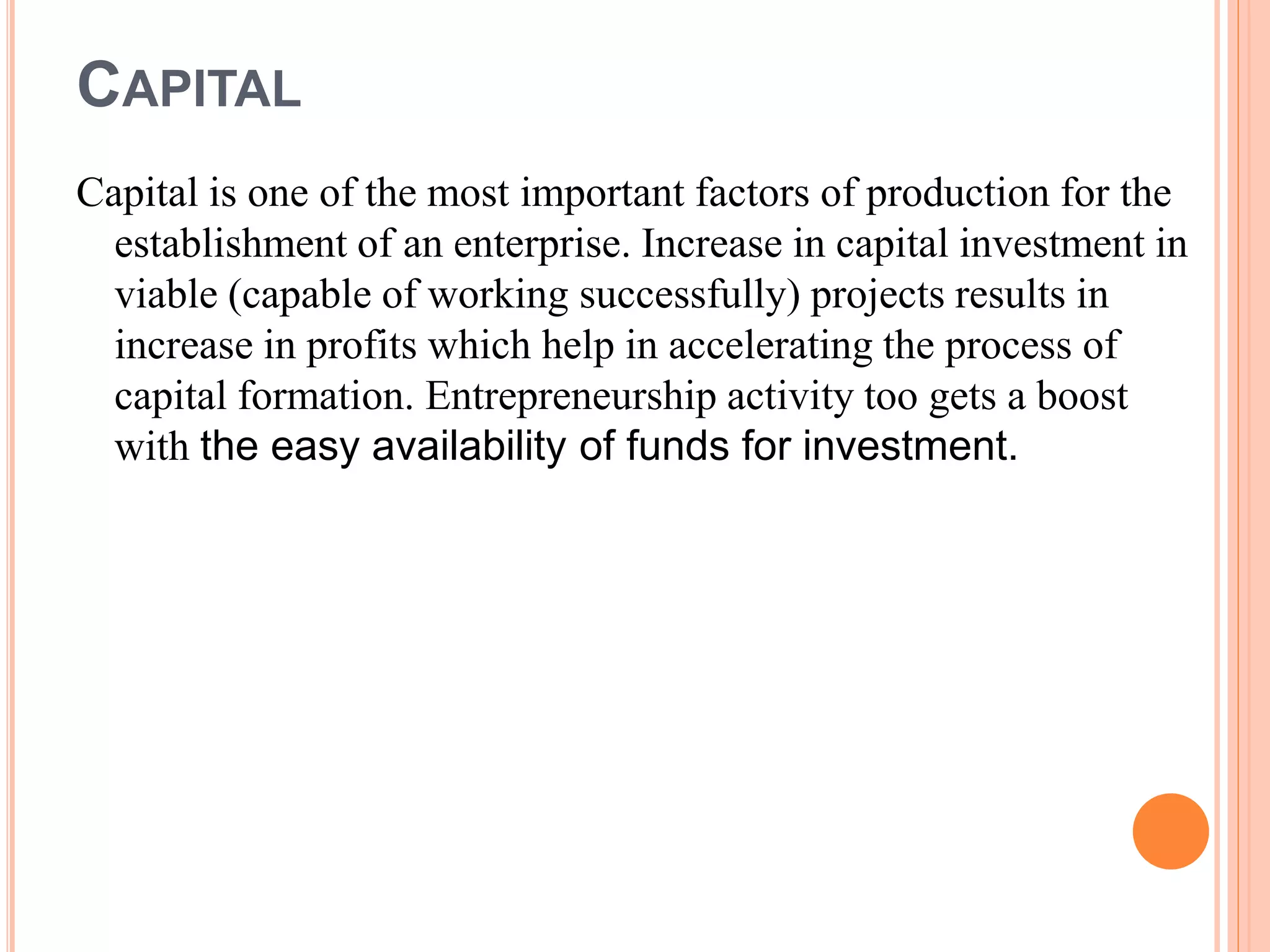 CAPITAL
Capital is one of the most important factors of production for the
establishment of an enterprise. Increase in capital investment in
viable (capable of working successfully) projects results in
increase in profits which help in accelerating the process of
capital formation. Entrepreneurship activity too gets a boost
with the easy availability of funds for investment.
 