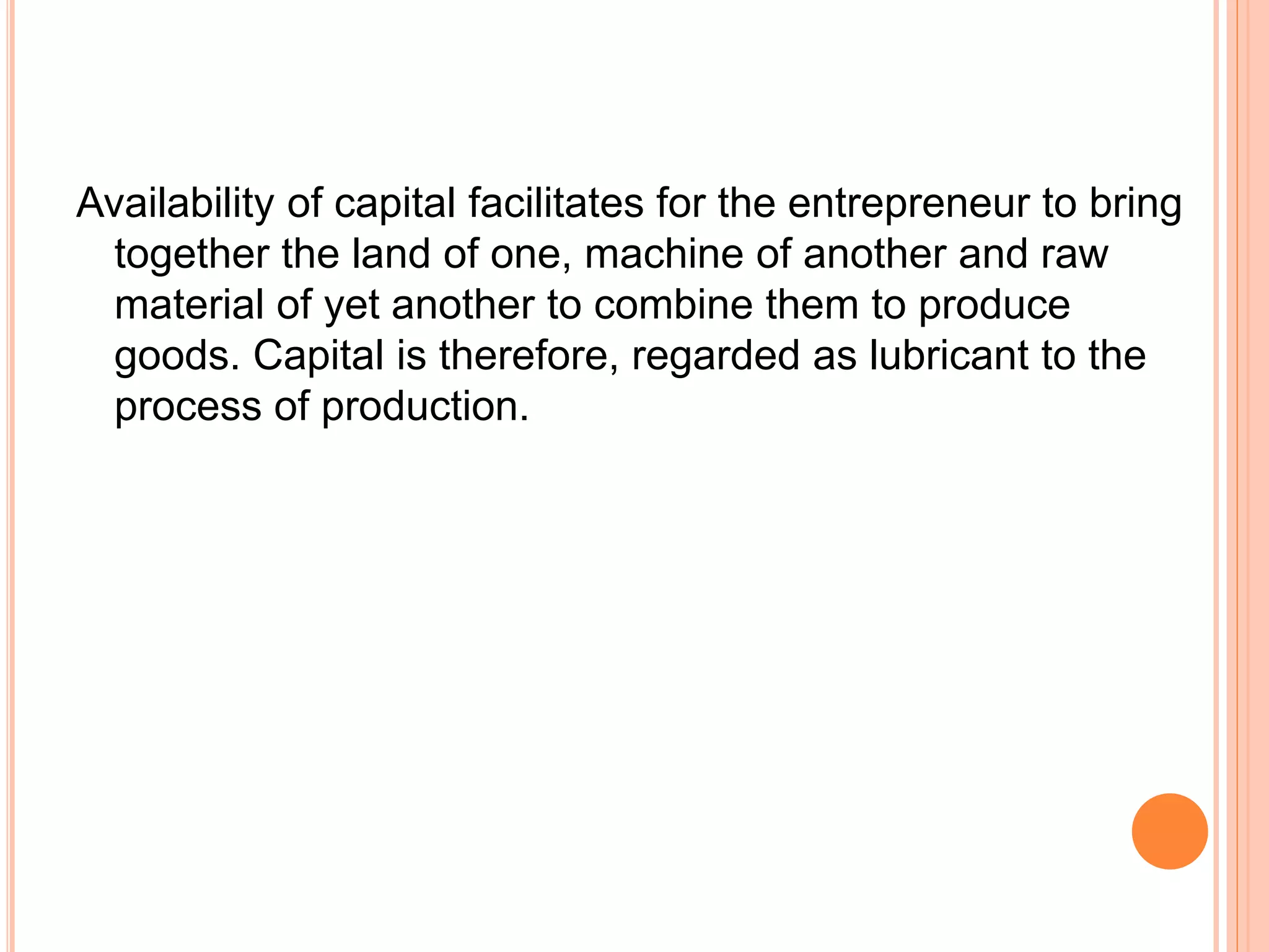 Availability of capital facilitates for the entrepreneur to bring
together the land of one, machine of another and raw
material of yet another to combine them to produce
goods. Capital is therefore, regarded as lubricant to the
process of production.
 