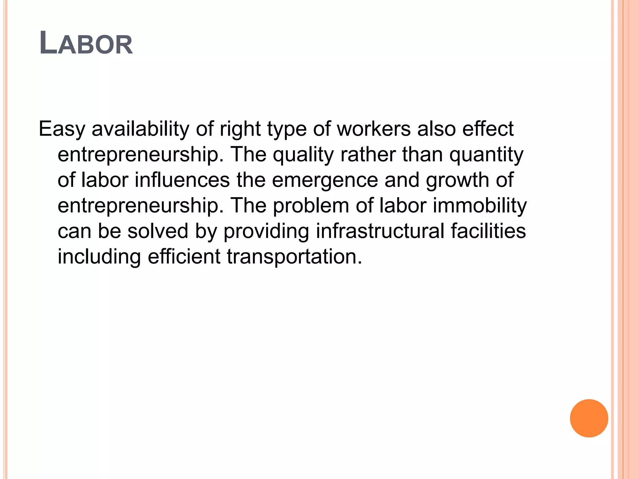 LABOR
Easy availability of right type of workers also effect
entrepreneurship. The quality rather than quantity
of labor influences the emergence and growth of
entrepreneurship. The problem of labor immobility
can be solved by providing infrastructural facilities
including efficient transportation.
 