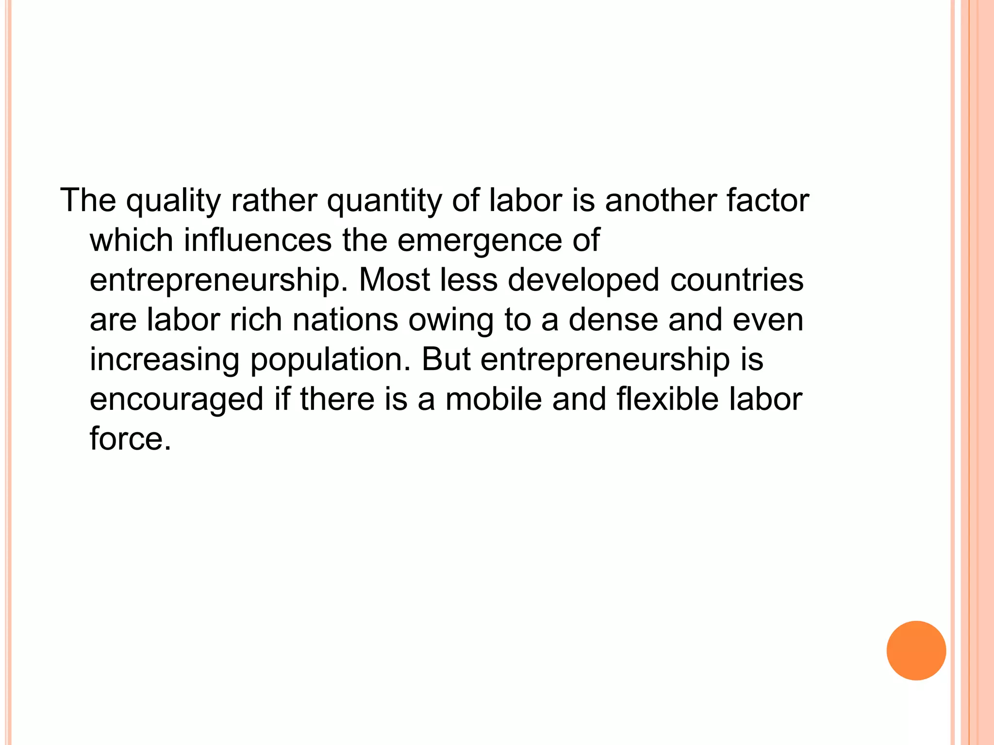 The quality rather quantity of labor is another factor
which influences the emergence of
entrepreneurship. Most less developed countries
are labor rich nations owing to a dense and even
increasing population. But entrepreneurship is
encouraged if there is a mobile and flexible labor
force.
 