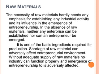 RAW MATERIALS
The necessity of raw materials hardly needs any
emphasis for establishing any industrial activity
and its influence in the emergence of
entrepreneurship. In the absence of raw
materials, neither any enterprise can be
established nor can an entrepreneur be
emerged.
It is one of the basic ingredients required for
production. Shortage of raw material can
adversely affect entrepreneurial environment.
Without adequate supply of raw materials no
industry can function properly and emergence of
entrepreneurship to is adversely affected.
 