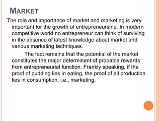 MARKET
The role and importance of market and marketing is very
important for the growth of entrepreneurship. In modern
competitive world no entrepreneur can think of surviving
in the absence of latest knowledge about market and
various marketing techniques.
The fact remains that the potential of the market
constitutes the major determinant of probable rewards
from entrepreneurial function. Frankly speaking, if the
proof of pudding lies in eating, the proof of all production
lies in consumption, i.e., marketing.
 