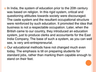  In India, the system of education prior to the 20th century
was based on religion. In this rigid system, critical and
questioning attitudes towards society were discouraged.
The caste system and the resultant occupational structure
were reinforced by such education. It promoted the idea that
business is not a respectable occupation. Later, when the
British came to our country, they introduced an education
system, just to produce clerks and accountants for the East
India Company, The base of such a system, as you can well
see, is very anti-entrepreneurial.
 Our educational methods have not changed much even
today. The emphasis is till on preparing students for
standard jobs, rather than marking them capable enough to
stand on their feet.
 