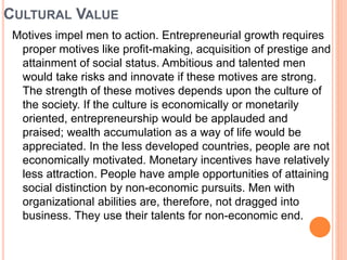 CULTURAL VALUE
Motives impel men to action. Entrepreneurial growth requires
proper motives like profit-making, acquisition of prestige and
attainment of social status. Ambitious and talented men
would take risks and innovate if these motives are strong.
The strength of these motives depends upon the culture of
the society. If the culture is economically or monetarily
oriented, entrepreneurship would be applauded and
praised; wealth accumulation as a way of life would be
appreciated. In the less developed countries, people are not
economically motivated. Monetary incentives have relatively
less attraction. People have ample opportunities of attaining
social distinction by non-economic pursuits. Men with
organizational abilities are, therefore, not dragged into
business. They use their talents for non-economic end.
 