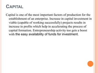 CAPITAL
Capital is one of the most important factors of production for the
establishment of an enterprise. Increase in capital investment in
viable (capable of working successfully) projects results in
increase in profits which help in accelerating the process of
capital formation. Entrepreneurship activity too gets a boost
with the easy availability of funds for investment.
 