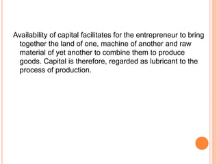 Availability of capital facilitates for the entrepreneur to bring
together the land of one, machine of another and raw
material of yet another to combine them to produce
goods. Capital is therefore, regarded as lubricant to the
process of production.
 
