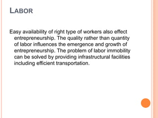 LABOR
Easy availability of right type of workers also effect
entrepreneurship. The quality rather than quantity
of labor influences the emergence and growth of
entrepreneurship. The problem of labor immobility
can be solved by providing infrastructural facilities
including efficient transportation.
 