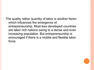 The quality rather quantity of labor is another factor
which influences the emergence of
entrepreneurship. Most less developed countries
are labor rich nations owing to a dense and even
increasing population. But entrepreneurship is
encouraged if there is a mobile and flexible labor
force.
 