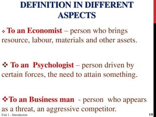  To an Economist – person who brings
resource, labour, materials and other assets.
 To an Psychologist – person driven by
certain forces, the need to attain something.
To an Business man - person who appears
as a threat, an aggressive competitor.
DEFINITION IN DIFFERENT
ASPECTS
Unit 1 – Introduction 10
 