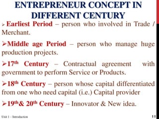  Earliest Period – person who involved in Trade /
Merchant.
Middle age Period – person who manage huge
production projects.
17th Century – Contractual agreement with
government to perform Service or Products.
18th Century – person whose capital differentiated
from one who need capital (i.e.) Capital provider
19th& 20th Century – Innovator & New idea.
ENTREPRENEUR CONCEPT IN
DIFFERENT CENTURY
Unit 1 – Introduction 11
 