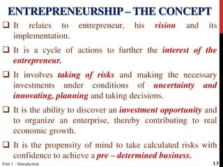  It relates to entrepreneur, his vision and its
implementation.
 It is a cycle of actions to further the interest of the
entrepreneur.
 It involves taking of risks and making the necessary
investments under conditions of uncertainty and
innovating, planning and taking decisions.
 It is the ability to discover an investment opportunity and
to organize an enterprise, thereby contributing to real
economic growth.
 It is the propensity of mind to take calculated risks with
confidence to achieve a pre – determined business.
ENTREPRENEURSHIP – THE CONCEPT
Unit 1 – Introduction 13
 