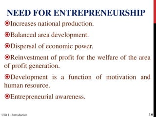 Increases national production.
Balanced area development.
Dispersal of economic power.
Reinvestment of profit for the welfare of the area
of profit generation.
Development is a function of motivation and
human resource.
Entrepreneurial awareness.
NEED FOR ENTREPRENEURSHIP
Unit 1 – Introduction 16
 