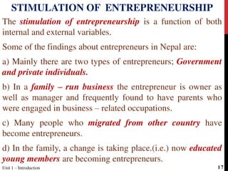 The stimulation of entrepreneurship is a function of both
internal and external variables.
Some of the findings about entrepreneurs in Nepal are:
a) Mainly there are two types of entrepreneurs; Government
and private individuals.
b) In a family – run business the entrepreneur is owner as
well as manager and frequently found to have parents who
were engaged in business – related occupations.
c) Many people who migrated from other country have
become entrepreneurs.
d) In the family, a change is taking place.(i.e.) now educated
young members are becoming entrepreneurs.
STIMULATION OF ENTREPRENEURSHIP
Unit 1 – Introduction 17
 