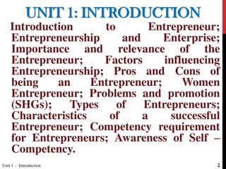 UNIT 1: INTRODUCTION
Introduction to Entrepreneur;
Entrepreneurship and Enterprise;
Importance and relevance of the
Entrepreneur; Factors influencing
Entrepreneurship; Pros and Cons of
being an Entrepreneur; Women
Entrepreneur; Problems and promotion
(SHGs); Types of Entrepreneurs;
Characteristics of a successful
Entrepreneur; Competency requirement
for Entrepreneurs; Awareness of Self –
Competency.
Unit 1 – Introduction 2
 