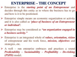  Enterprise is the starting point of an Entrepreneur and
decides through this entity as to where the business has to go
and how is it to be positioned.
 Enterprise simple means an economic organization or activity
and it is also called as ‘place of business of an Entrepreneur
or individual’.
 Enterprise may be considered as “an organization engaged in
a business activity.”
 Enterprise is an integrated whole of values, orientation, vision
of entrepreneur and his work force, mission, objectives and
strategies, etc.
 A well – run enterprise embraces and practices a sound
Predictability – Sustainability – Profitability – De-risking
(PSPD) model.
ENTERPRISE – THE CONCEPT
24
 