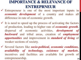  Entrepreneur is one of the most important inputs in
economic development of a country and makes all
difference in rate of economic growth.
 It is need to speed up the process of activating the factors
of production, leading to higher rate of economic growth,
dispersal of economic activities, development of
backward and tribal areas, creation of employment
opportunities and improvement in standard of living of
weaker sections of society.
 Several factors like socio-political, economic conditions,
availability of technology, existence of markets,
incentives and facilities are available for growth of
entrepreneurship.
IMPORTANCE & RELEVANCE OF
ENTREPRNEUR
26
 