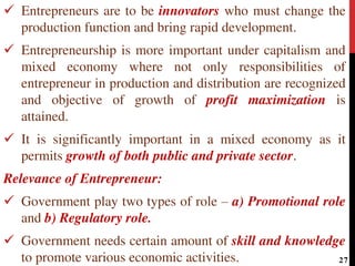  Entrepreneurs are to be innovators who must change the
production function and bring rapid development.
 Entrepreneurship is more important under capitalism and
mixed economy where not only responsibilities of
entrepreneur in production and distribution are recognized
and objective of growth of profit maximization is
attained.
 It is significantly important in a mixed economy as it
permits growth of both public and private sector.
Relevance of Entrepreneur:
 Government play two types of role – a) Promotional role
and b) Regulatory role.
 Government needs certain amount of skill and knowledge
to promote various economic activities. 27
 