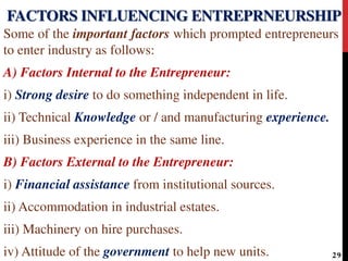 Some of the important factors which prompted entrepreneurs
to enter industry as follows:
A) Factors Internal to the Entrepreneur:
i) Strong desire to do something independent in life.
ii) Technical Knowledge or / and manufacturing experience.
iii) Business experience in the same line.
B) Factors External to the Entrepreneur:
i) Financial assistance from institutional sources.
ii) Accommodation in industrial estates.
iii) Machinery on hire purchases.
iv) Attitude of the government to help new units.
FACTORS INFLUENCING ENTREPRNEURSHIP
29
 