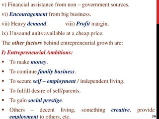 v) Financial assistance from non – government sources.
vi) Encouragement from big business.
vii) Heavy demand. viii) Profit margin.
ix) Unsound units available at a cheap price.
The other factors behind entrepreneurial growth are:
I) Entrepreneurial Ambitions:
 To make money.
 To continue family business.
 To secure self – employment / independent living.
 To fulfill desire of self/parents.
 To gain social prestige.
 Others – decent living, something creative, provide
employment to others, etc. 30
 