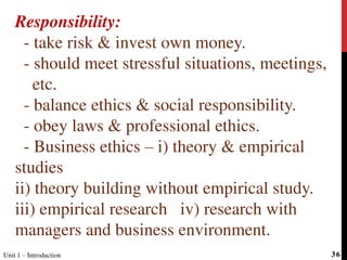 Responsibility:
- take risk & invest own money.
- should meet stressful situations, meetings,
etc.
- balance ethics & social responsibility.
- obey laws & professional ethics.
- Business ethics – i) theory & empirical
studies
ii) theory building without empirical study.
iii) empirical research iv) research with
managers and business environment.
Unit 1 – Introduction 36
 