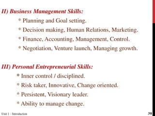 II) Business Management Skills:
* Planning and Goal setting.
* Decision making, Human Relations, Marketing.
* Finance, Accounting, Management, Control.
* Negotiation, Venture launch, Managing growth.
III) Personal Entrepreneurial Skills:
* Inner control / disciplined.
* Risk taker, Innovative, Change oriented.
* Persistent, Visionary leader.
* Ability to manage change.
Unit 1 – Introduction 38
 