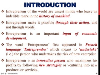  Entrepreneur of the world are wisest minds who leave an
indelible mark in the history of mankind.
 Entrepreneur make it possible through their action, and
not through words.
 Entrepreneur is an important input of economic
development.
 The word ‘Entrepreneur’ first appeared in French
language ‘Entreprendre’ which means to ‘undertake’
(i.e.) the person who undertakes the risk of new enterprise.
 Entrepreneur is an innovative person who maximizes his
profits by following new strategies or venturing into new
products or services.
INTRODUCTION
Unit 1 – Introduction 4
 