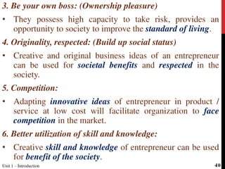 3. Be your own boss: (Ownership pleasure)
• They possess high capacity to take risk, provides an
opportunity to society to improve the standard of living.
4. Originality, respected: (Build up social status)
• Creative and original business ideas of an entrepreneur
can be used for societal benefits and respected in the
society.
5. Competition:
• Adapting innovative ideas of entrepreneur in product /
service at low cost will facilitate organization to face
competition in the market.
6. Better utilization of skill and knowledge:
• Creative skill and knowledge of entrepreneur can be used
for benefit of the society.
Unit 1 – Introduction 40
 